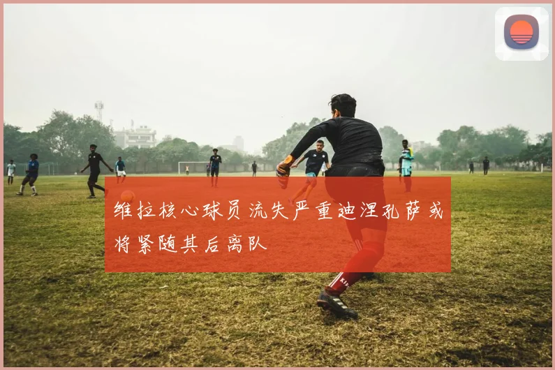 维拉核心球员流失严重迪涅孔萨或将紧随其后离队