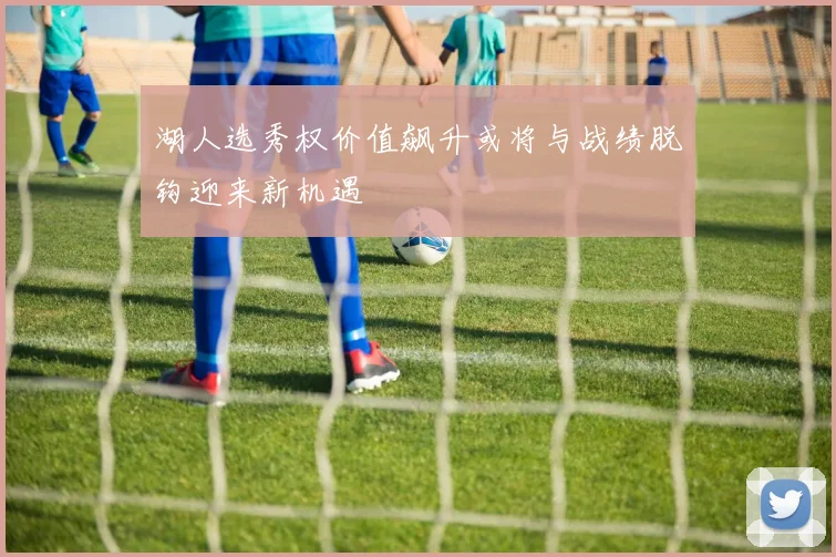 湖人选秀权价值飙升或将与战绩脱钩迎来新机遇