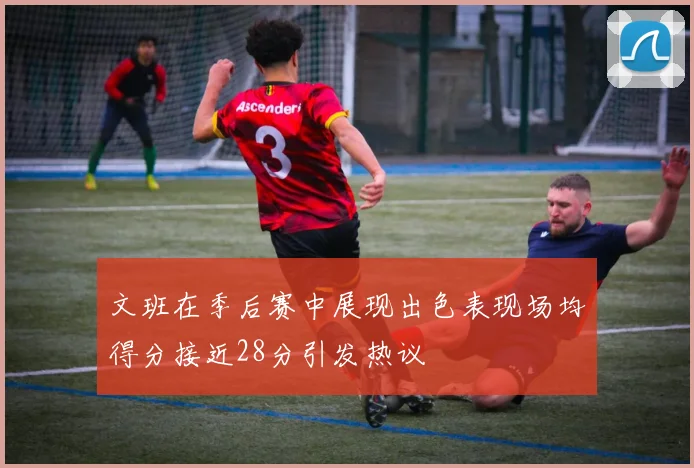 文班在季后赛中展现出色表现场均得分接近28分引发热议