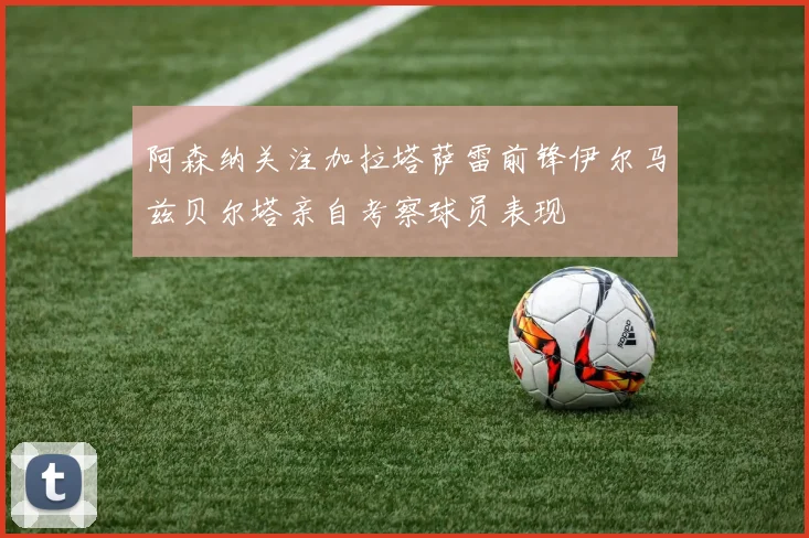 阿森纳关注加拉塔萨雷前锋伊尔马兹贝尔塔亲自考察球员表现