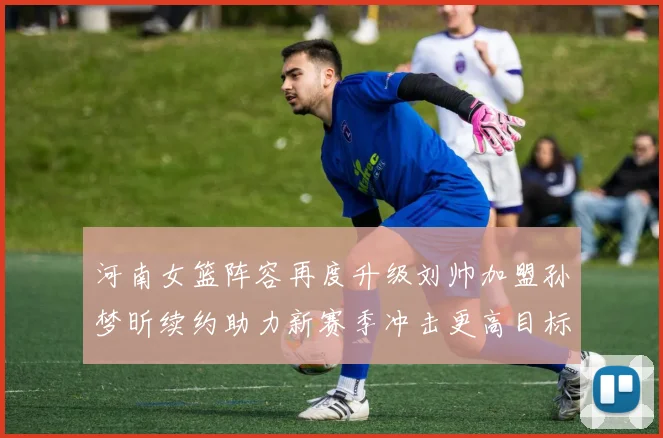 河南女篮阵容再度升级刘帅加盟孙梦昕续约助力新赛季冲击更高目标