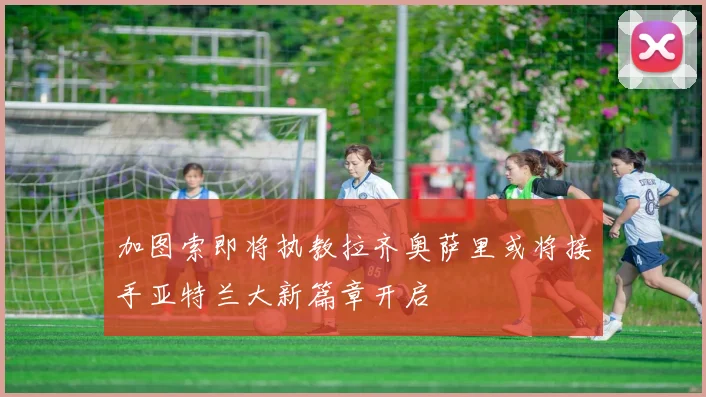 加图索即将执教拉齐奥萨里或将接手亚特兰大新篇章开启