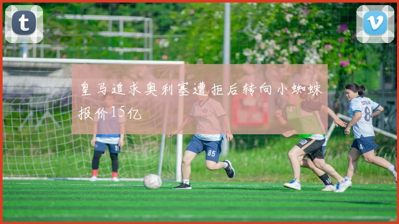 皇马追求奥利塞遭拒后转向小蜘蛛报价15亿