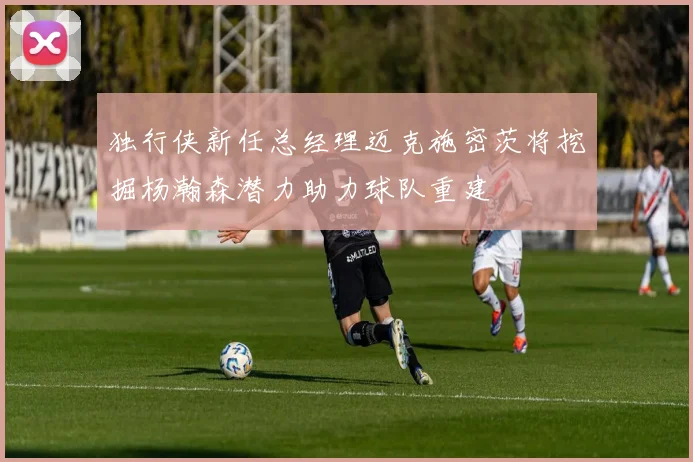 独行侠新任总经理迈克施密茨将挖掘杨瀚森潜力助力球队重建