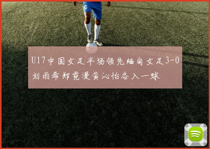 U17中国女足半场领先缅甸女足3-0刘雨希郑霓漫黄沁怡各入一球