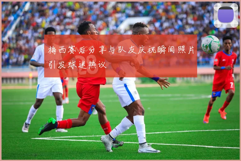 梅西赛后分享与队友庆祝瞬间照片引发球迷热议