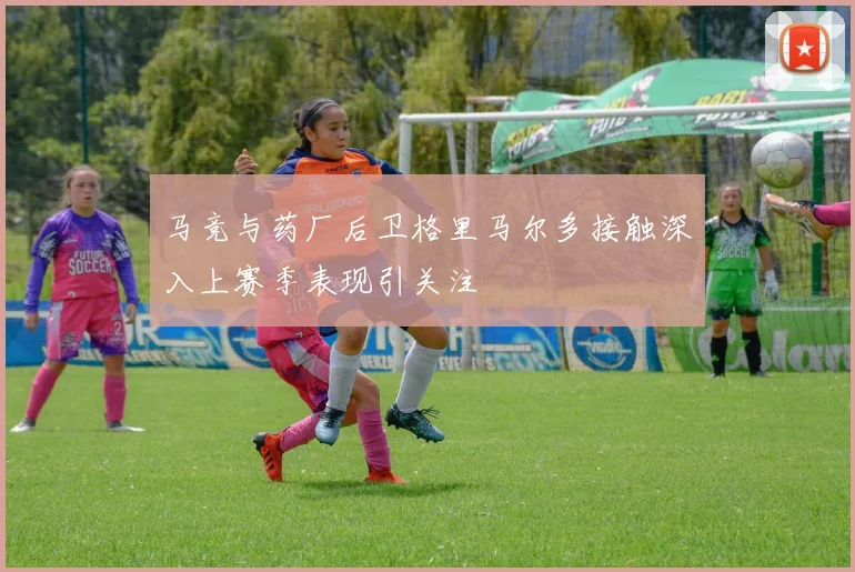 马竞与药厂后卫格里马尔多接触深入上赛季表现引关注