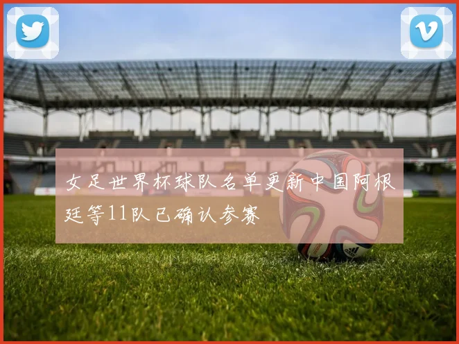 女足世界杯球队名单更新中国阿根廷等11队已确认参赛