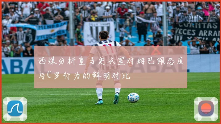 西媒分析皇马更衣室对姆巴佩态度与C罗行为的鲜明对比