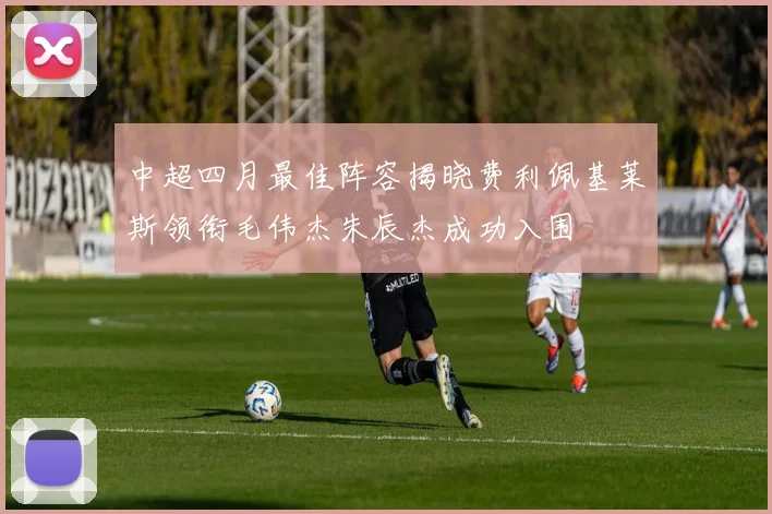 中超四月最佳阵容揭晓费利佩基莱斯领衔毛伟杰朱辰杰成功入围