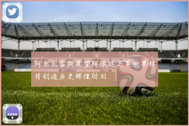 阿尔瓦雷斯展望阿根廷卫冕世界杯将创造历史辉煌时刻