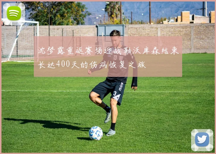 沈梦露重返赛场迎战勒沃库森结束长达400天的伤病恢复之旅