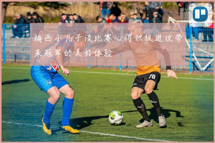 梅西小儿子谈比赛心得积极进攻带来冠军的美好体验