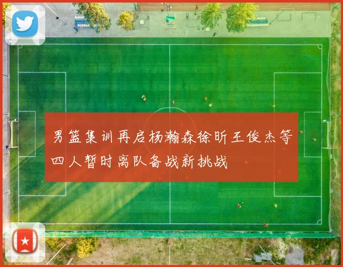 男篮集训再启杨瀚森徐昕王俊杰等四人暂时离队备战新挑战
