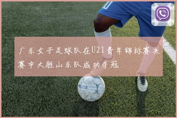 广东女子足球队在U21青年锦标赛决赛中大胜山东队成功夺冠