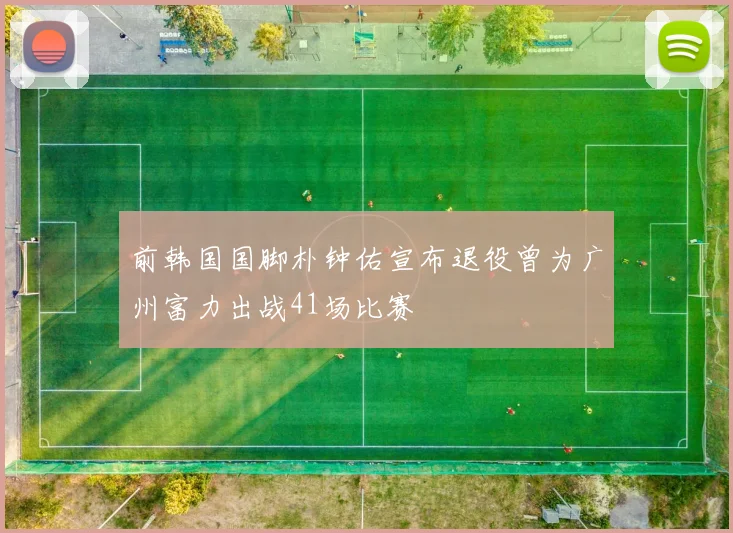 前韩国国脚朴钟佑宣布退役曾为广州富力出战41场比赛