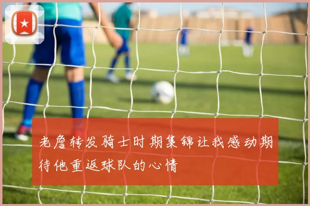 老詹转发骑士时期集锦让我感动期待他重返球队的心情