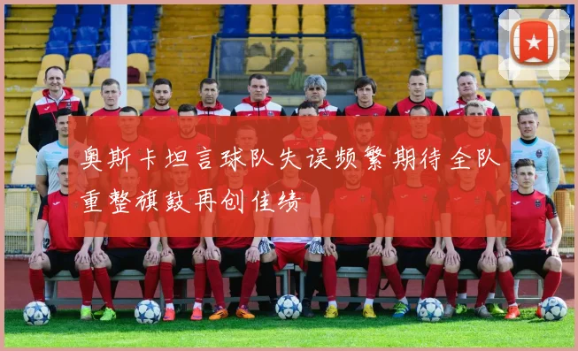 奥斯卡坦言球队失误频繁期待全队重整旗鼓再创佳绩