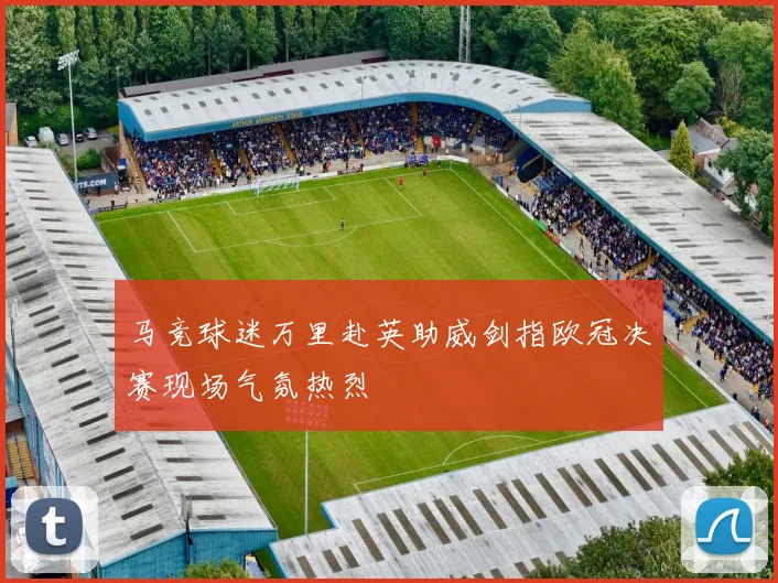 马竞球迷万里赴英助威剑指欧冠决赛现场气氛热烈