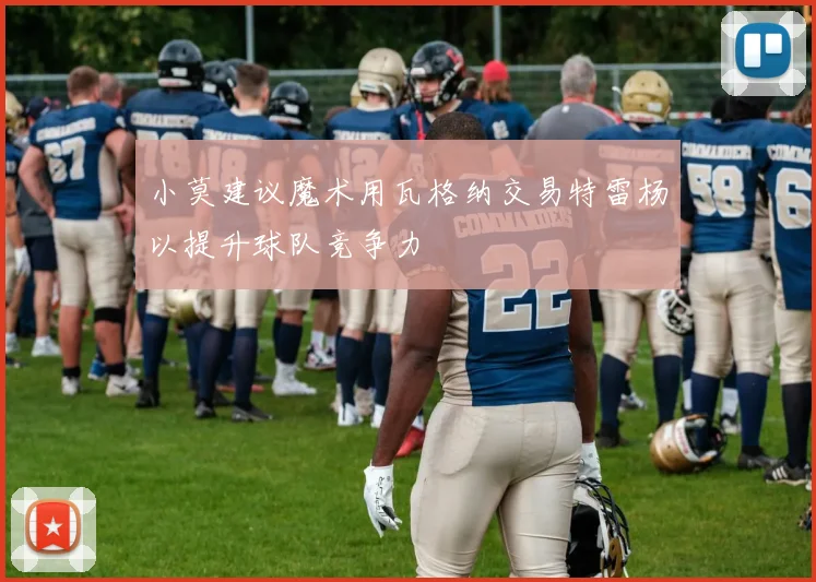 小莫建议魔术用瓦格纳交易特雷杨以提升球队竞争力