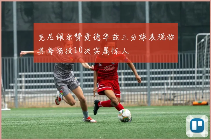 克尼佩尔赞爱德华兹三分球表现称其每场投10次实属惊人