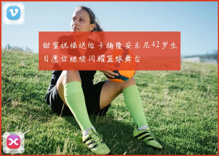 甜蜜祝福送给卡梅隆安东尼42岁生日愿你继续闪耀篮球舞台