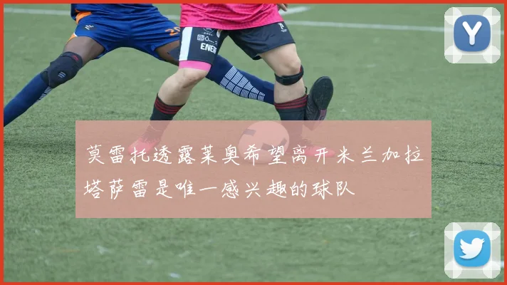 莫雷托透露莱奥希望离开米兰加拉塔萨雷是唯一感兴趣的球队